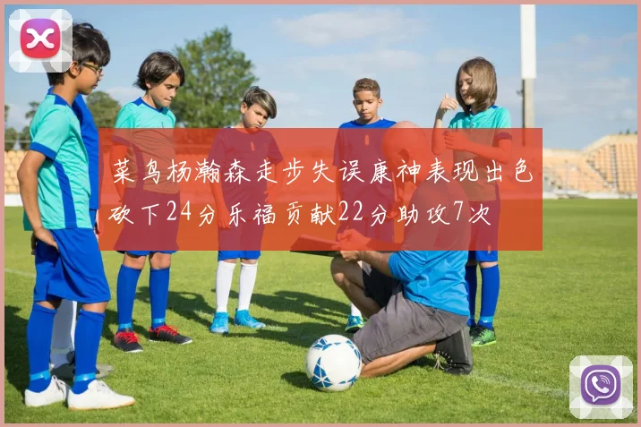 菜鸟杨瀚森走步失误康神表现出色砍下24分乐福贡献22分助攻7次