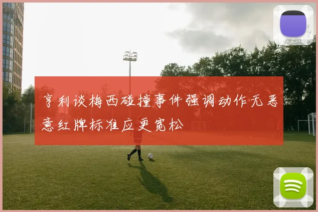 亨利谈梅西碰撞事件强调动作无恶意红牌标准应更宽松