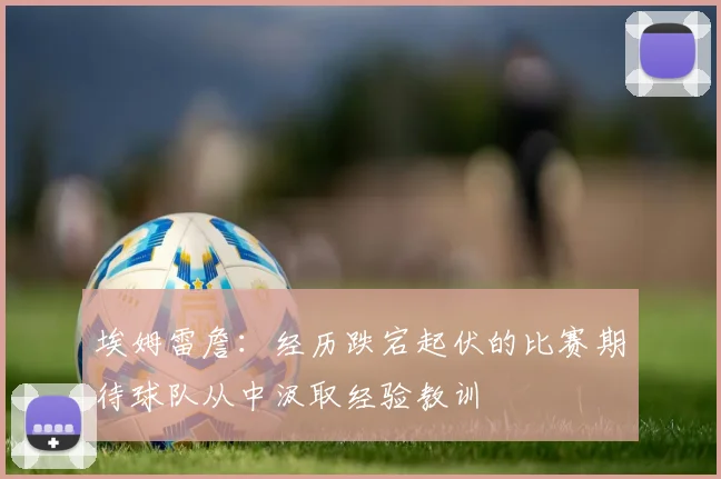 埃姆雷詹：经历跌宕起伏的比赛期待球队从中汲取经验教训