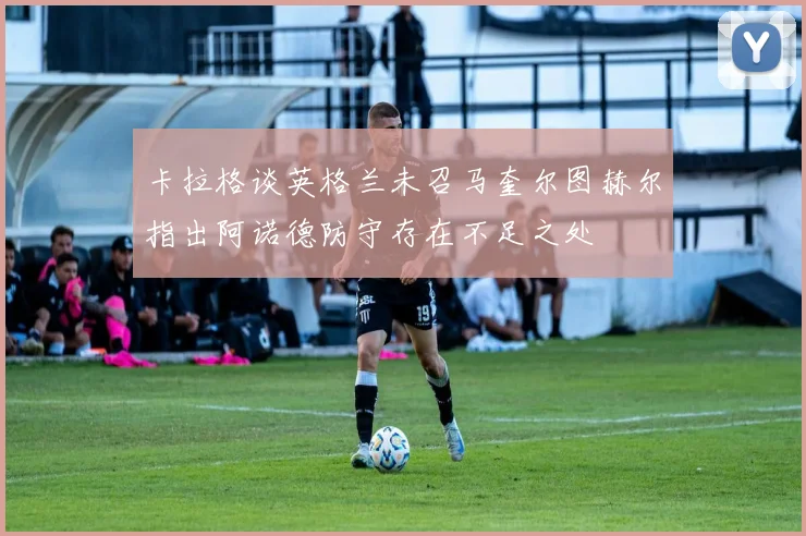 卡拉格谈英格兰未召马奎尔图赫尔指出阿诺德防守存在不足之处