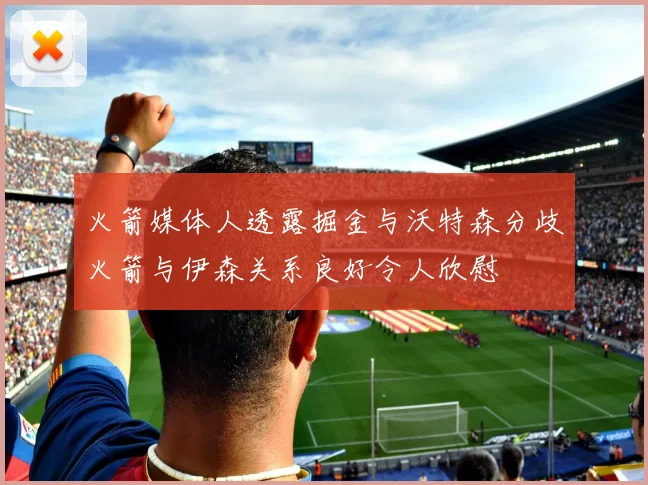 火箭媒体人透露掘金与沃特森分歧火箭与伊森关系良好令人欣慰
