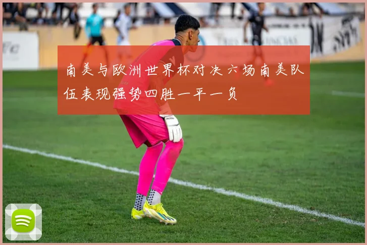 南美与欧洲世界杯对决六场南美队伍表现强势四胜一平一负