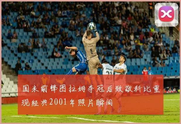 国米前锋图拉姆夺冠后致敬科比重现经典2001年照片瞬间