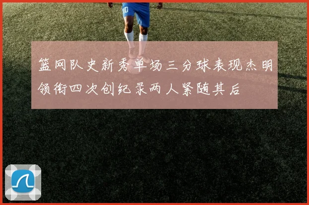 篮网队史新秀单场三分球表现杰明领衔四次创纪录两人紧随其后