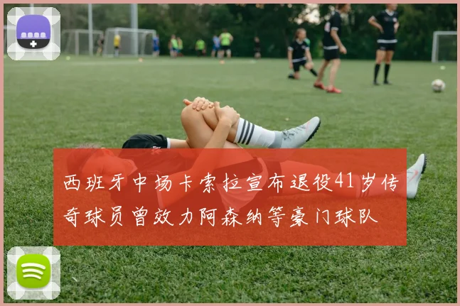 西班牙中场卡索拉宣布退役41岁传奇球员曾效力阿森纳等豪门球队