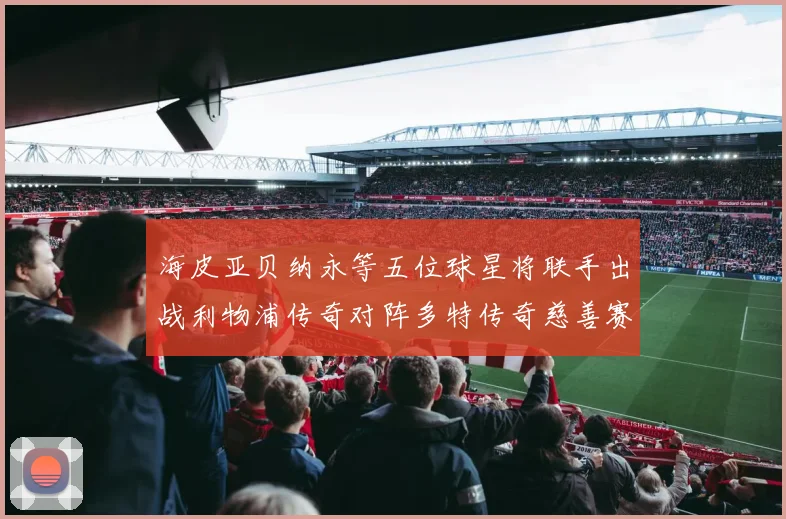 海皮亚贝纳永等五位球星将联手出战利物浦传奇对阵多特传奇慈善赛