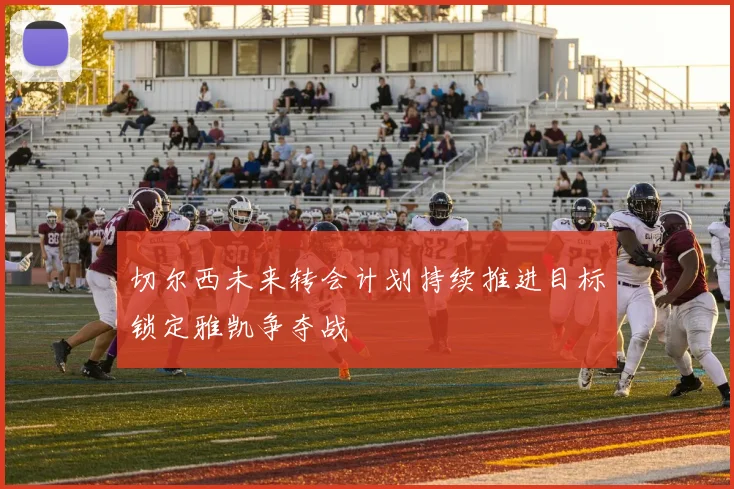 切尔西未来转会计划持续推进目标锁定雅凯争夺战