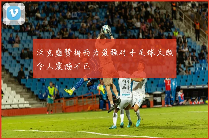沃克盛赞梅西为最强对手足球天赋令人震撼不已