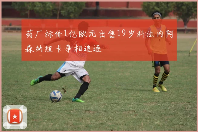 药厂标价1亿欧元出售19岁科法内阿森纳纽卡争相追逐