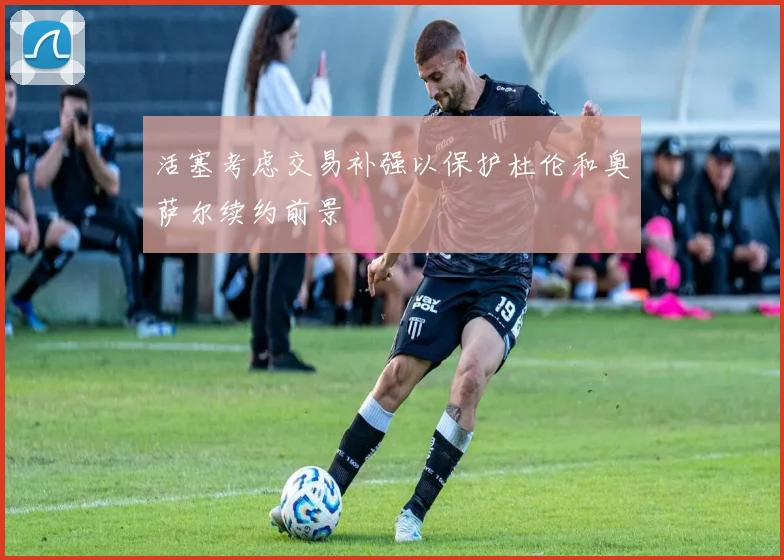 活塞考虑交易补强以保护杜伦和奥萨尔续约前景