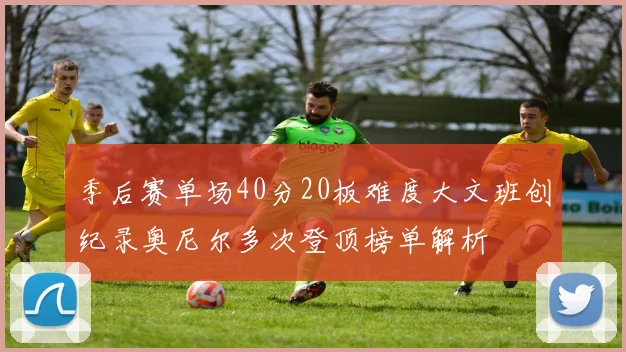 季后赛单场40分20板难度大文班创纪录奥尼尔多次登顶榜单解析