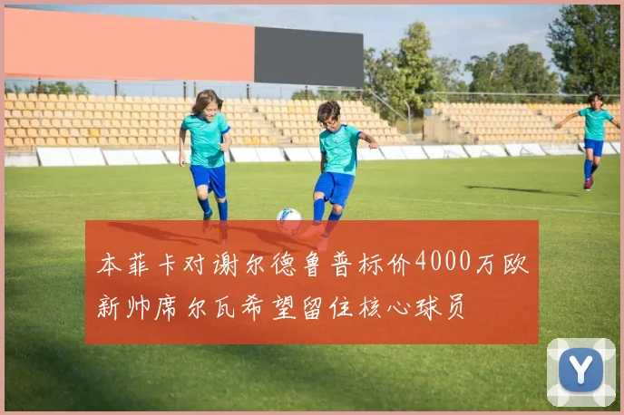本菲卡对谢尔德鲁普标价4000万欧新帅席尔瓦希望留住核心球员