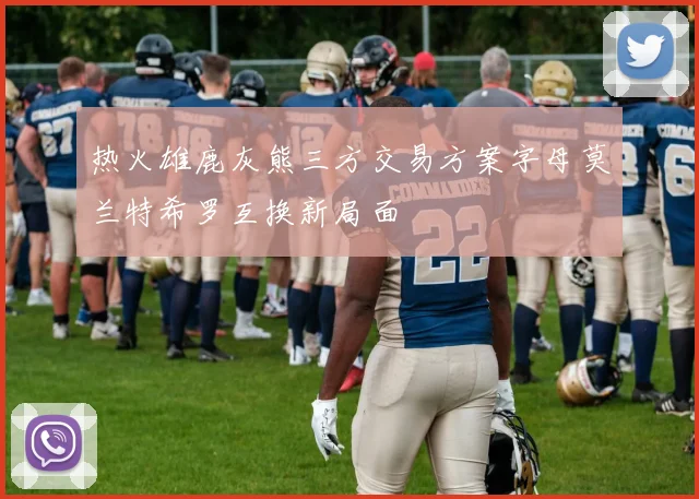 热火雄鹿灰熊三方交易方案字母莫兰特希罗互换新局面