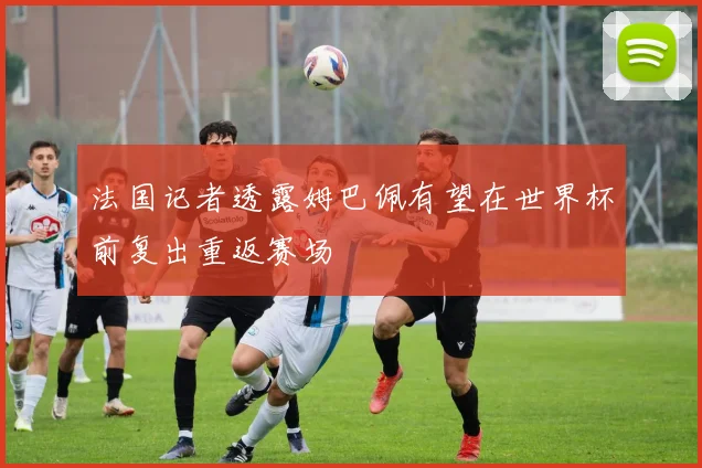 法国记者透露姆巴佩有望在世界杯前复出重返赛场
