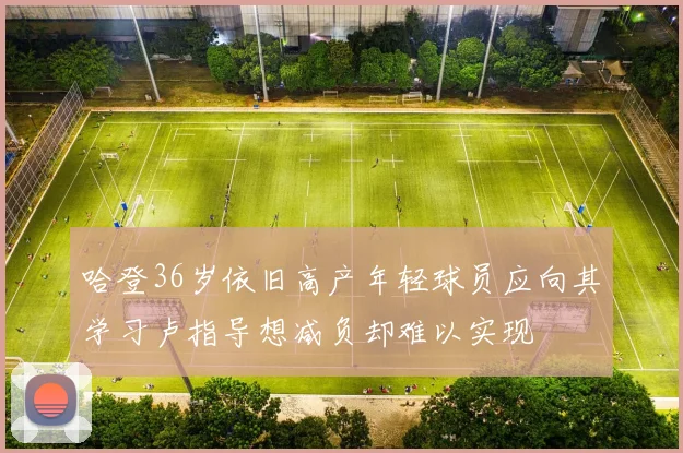 哈登36岁依旧高产年轻球员应向其学习卢指导想减负却难以实现