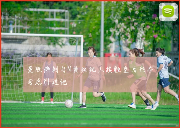 曼联热刺与M费经纪人接触皇马也在考虑引进他
