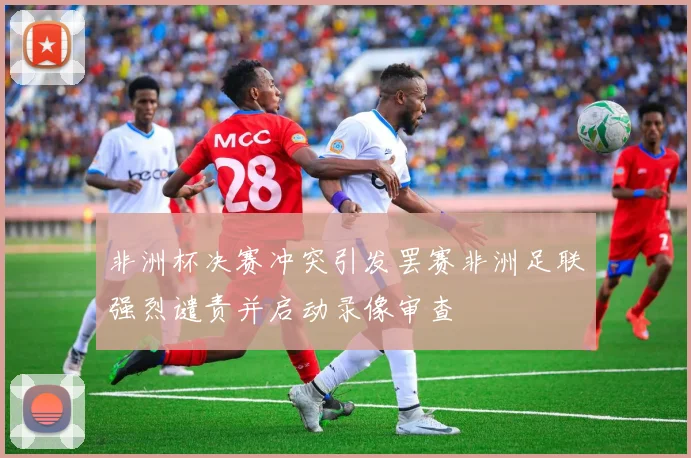 非洲杯决赛冲突引发罢赛非洲足联强烈谴责并启动录像审查