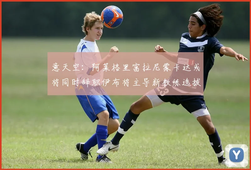 意天空：阿莱格里富拉尼蒙卡达或将同时辞职伊布将主导新教练选拔工作