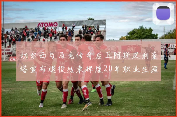 切尔西与马竞传奇后卫阿斯皮利奎塔宣布退役结束辉煌20年职业生涯