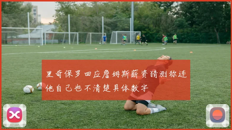 里奇保罗回应詹姆斯薪资猜测称连他自己也不清楚具体数字