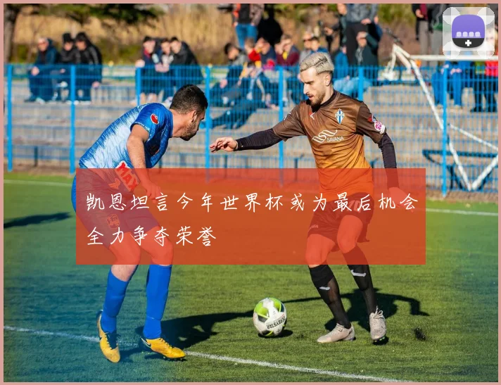 凯恩坦言今年世界杯或为最后机会全力争夺荣誉