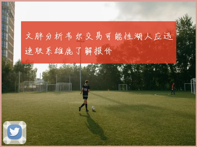 文胖分析韦尔交易可能性湖人应迅速联系雄鹿了解报价